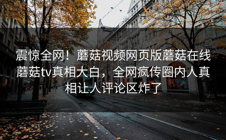 震惊全网！蘑菇视频网页版蘑菇在线蘑菇tv真相大白，全网疯传圈内人真相让人评论区炸了