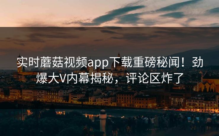 实时蘑菇视频app下载重磅秘闻！劲爆大V内幕揭秘，评论区炸了