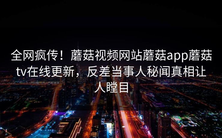 全网疯传！蘑菇视频网站蘑菇app蘑菇tv在线更新，反差当事人秘闻真相让人瞠目