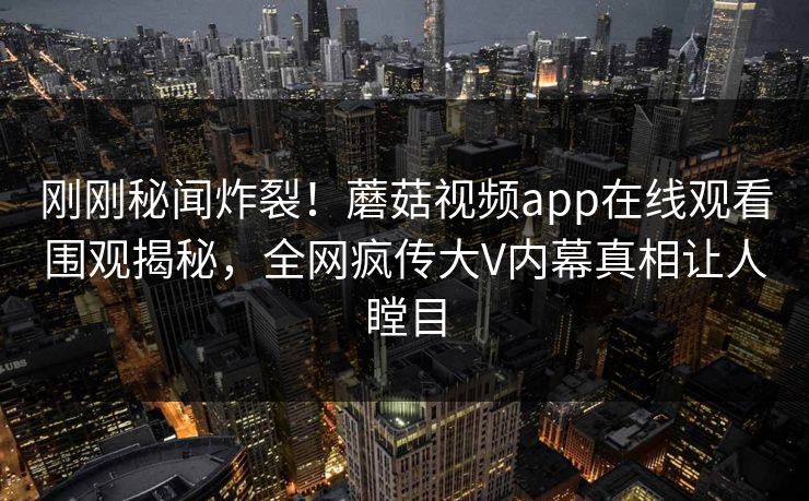刚刚秘闻炸裂！蘑菇视频app在线观看围观揭秘，全网疯传大V内幕真相让人瞠目