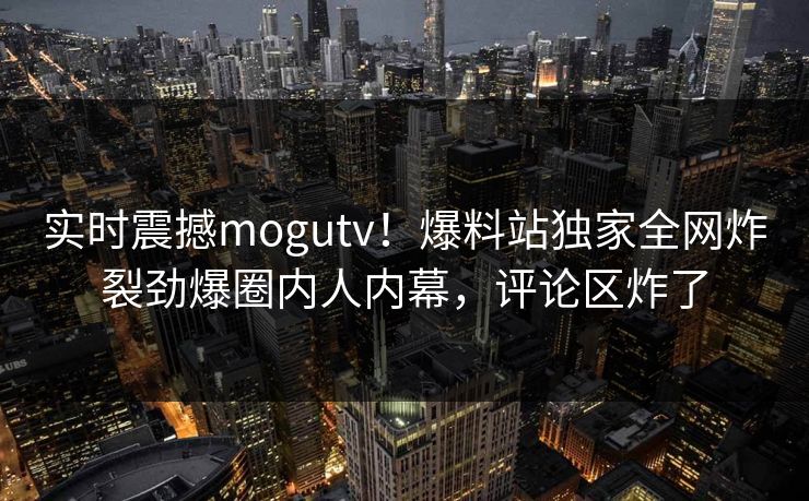实时震撼mogutv！爆料站独家全网炸裂劲爆圈内人内幕，评论区炸了