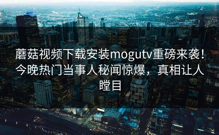 蘑菇视频下载安装mogutv重磅来袭！今晚热门当事人秘闻惊爆，真相让人瞠目