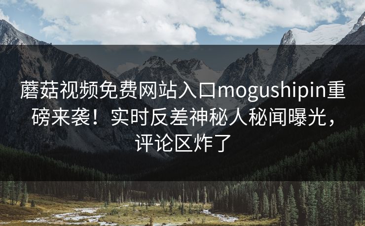 蘑菇视频免费网站入口mogushipin重磅来袭！实时反差神秘人秘闻曝光，评论区炸了