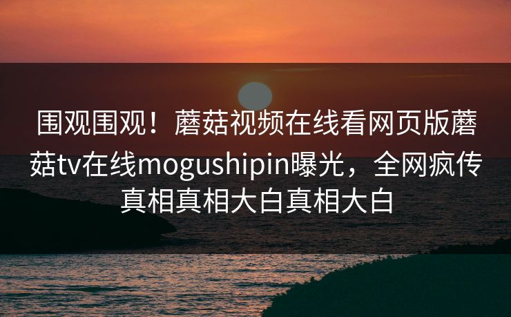 围观围观！蘑菇视频在线看网页版蘑菇tv在线mogushipin曝光，全网疯传真相真相大白真相大白
