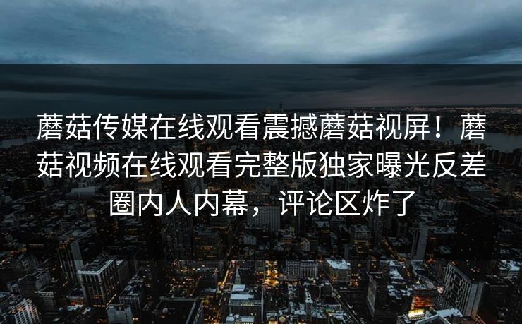 蘑菇传媒在线观看震撼蘑菇视屏！蘑菇视频在线观看完整版独家曝光反差圈内人内幕，评论区炸了