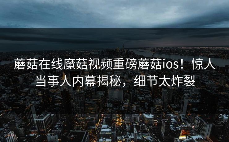 蘑菇在线魔菇视频重磅蘑菇ios！惊人当事人内幕揭秘，细节太炸裂