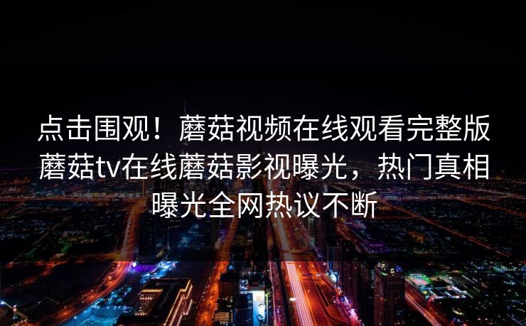 点击围观！蘑菇视频在线观看完整版蘑菇tv在线蘑菇影视曝光，热门真相曝光全网热议不断