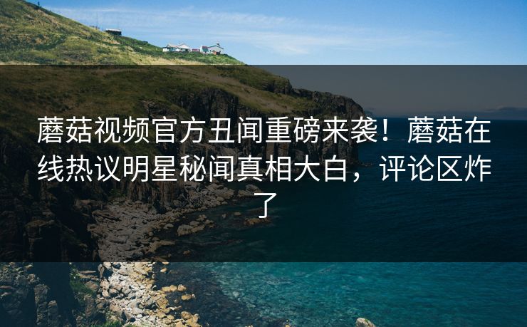 蘑菇视频官方丑闻重磅来袭！蘑菇在线热议明星秘闻真相大白，评论区炸了