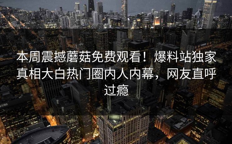 本周震撼蘑菇免费观看！爆料站独家真相大白热门圈内人内幕，网友直呼过瘾