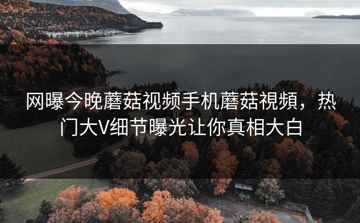 网曝今晚蘑菇视频手机蘑菇視頻，热门大V细节曝光让你真相大白