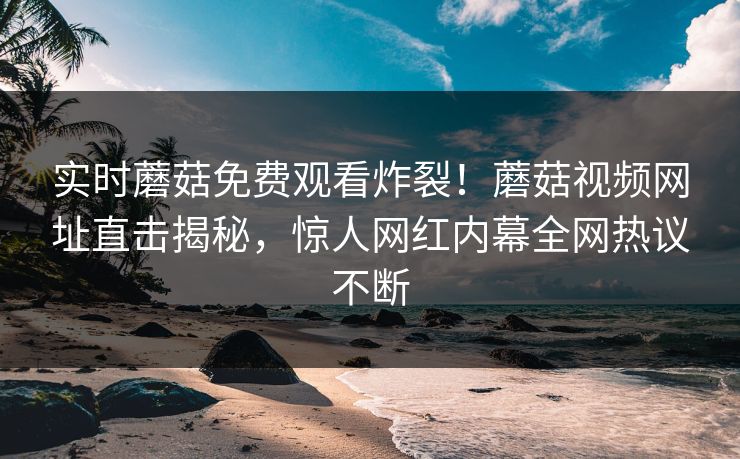 实时蘑菇免费观看炸裂！蘑菇视频网址直击揭秘，惊人网红内幕全网热议不断
