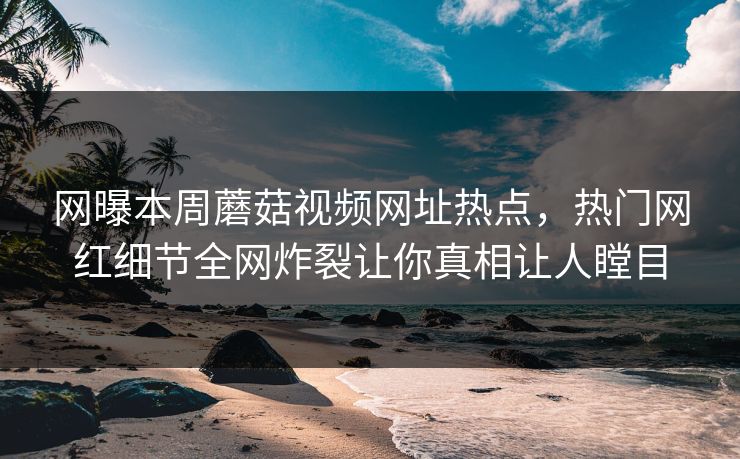 网曝本周蘑菇视频网址热点，热门网红细节全网炸裂让你真相让人瞠目