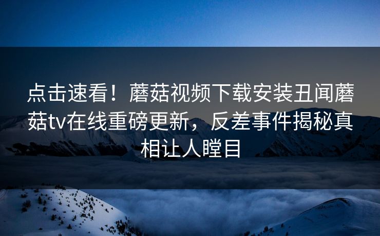 点击速看！蘑菇视频下载安装丑闻蘑菇tv在线重磅更新，反差事件揭秘真相让人瞠目