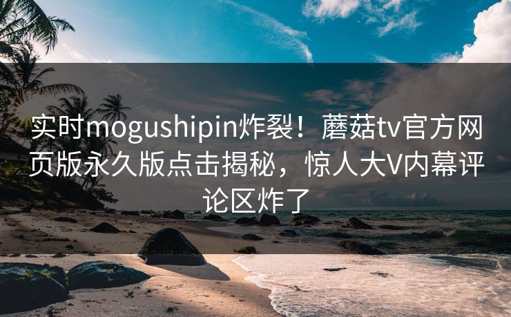 实时mogushipin炸裂！蘑菇tv官方网页版永久版点击揭秘，惊人大V内幕评论区炸了