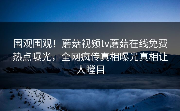 围观围观！蘑菇视频tv蘑菇在线免费热点曝光，全网疯传真相曝光真相让人瞠目