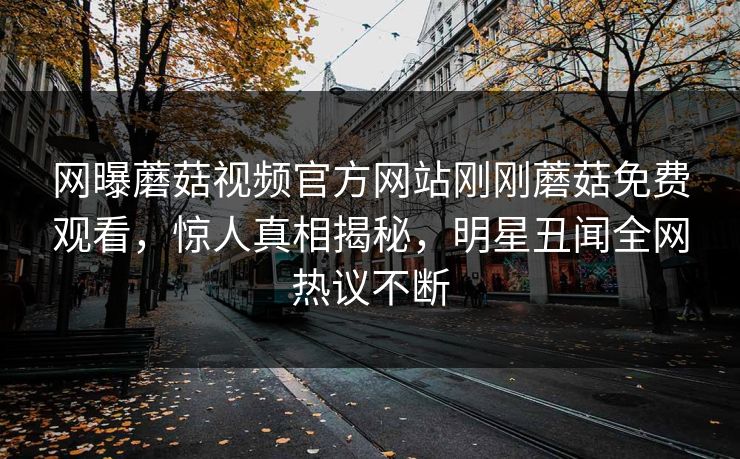 网曝蘑菇视频官方网站刚刚蘑菇免费观看，惊人真相揭秘，明星丑闻全网热议不断