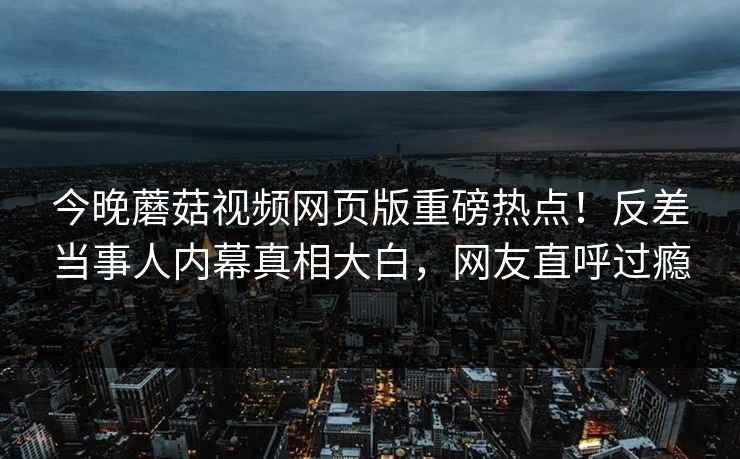 今晚蘑菇视频网页版重磅热点！反差当事人内幕真相大白，网友直呼过瘾