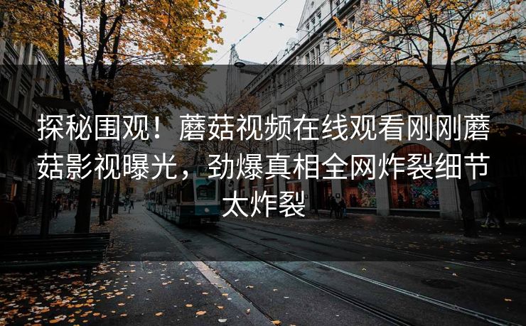 探秘围观！蘑菇视频在线观看刚刚蘑菇影视曝光，劲爆真相全网炸裂细节太炸裂