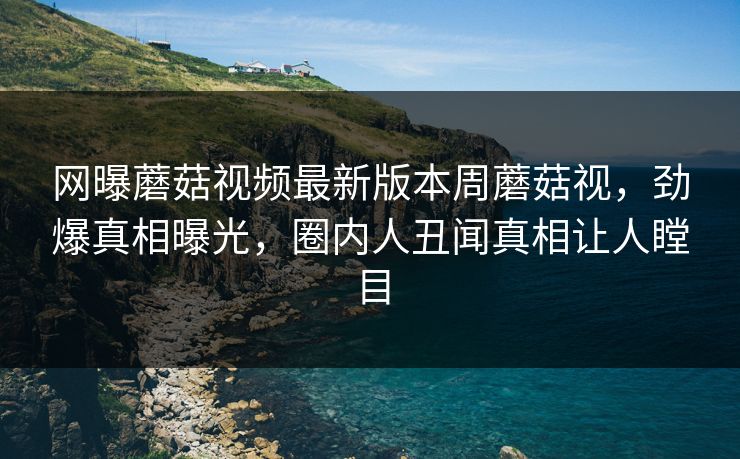 网曝蘑菇视频最新版本周蘑菇视，劲爆真相曝光，圈内人丑闻真相让人瞠目