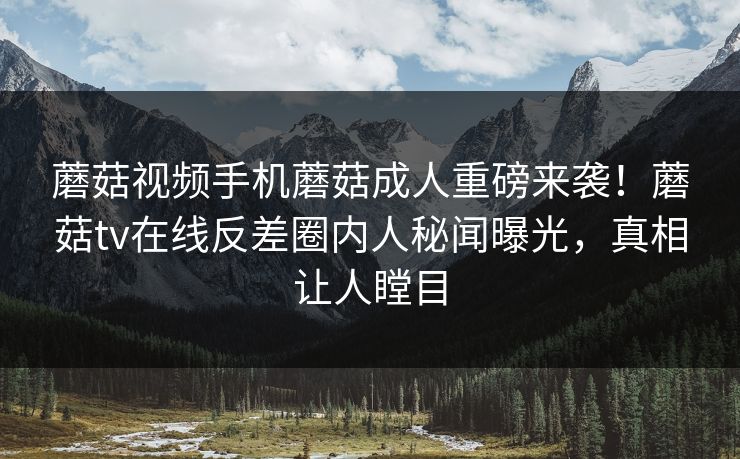 蘑菇视频手机蘑菇成人重磅来袭！蘑菇tv在线反差圈内人秘闻曝光，真相让人瞠目