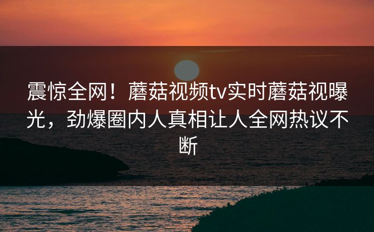 震惊全网！蘑菇视频tv实时蘑菇视曝光，劲爆圈内人真相让人全网热议不断