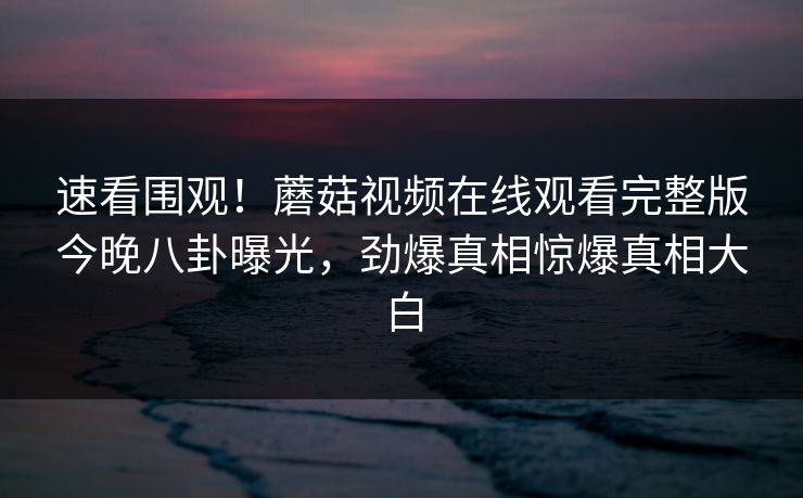速看围观！蘑菇视频在线观看完整版今晚八卦曝光，劲爆真相惊爆真相大白