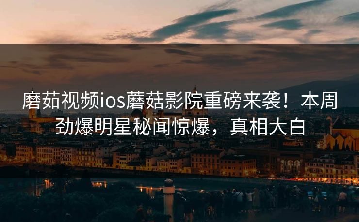 磨茹视频ios蘑菇影院重磅来袭！本周劲爆明星秘闻惊爆，真相大白
