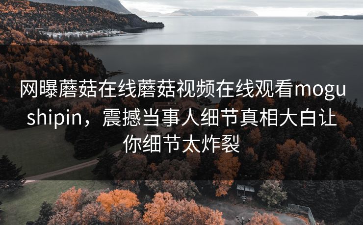 网曝蘑菇在线蘑菇视频在线观看mogushipin，震撼当事人细节真相大白让你细节太炸裂