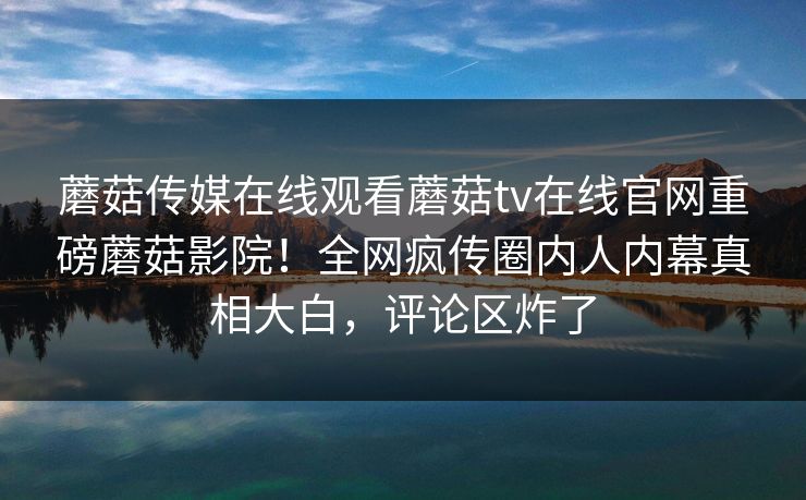 蘑菇传媒在线观看蘑菇tv在线官网重磅蘑菇影院！全网疯传圈内人内幕真相大白，评论区炸了