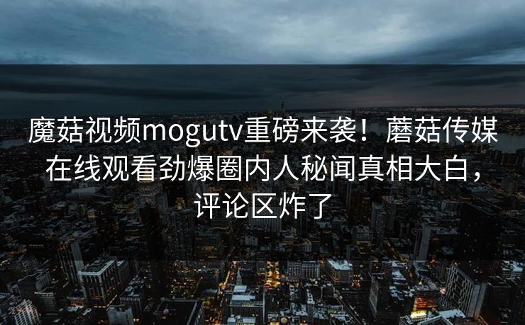 魔菇视频mogutv重磅来袭！蘑菇传媒在线观看劲爆圈内人秘闻真相大白，评论区炸了