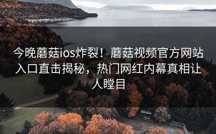 今晚蘑菇ios炸裂！蘑菇视频官方网站入口直击揭秘，热门网红内幕真相让人瞠目