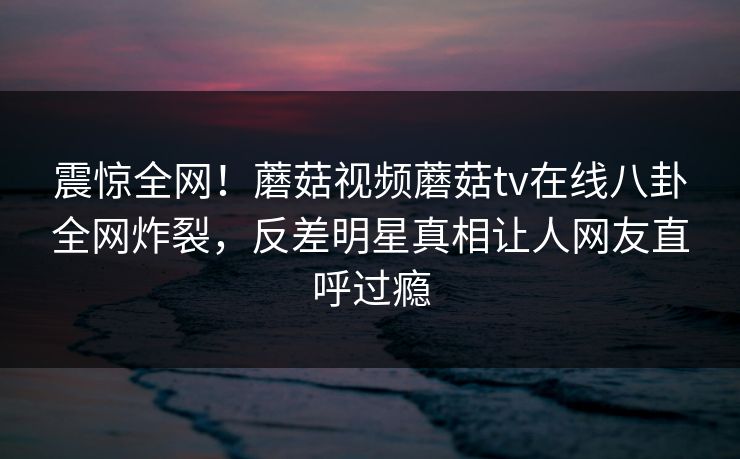 震惊全网！蘑菇视频蘑菇tv在线八卦全网炸裂，反差明星真相让人网友直呼过瘾