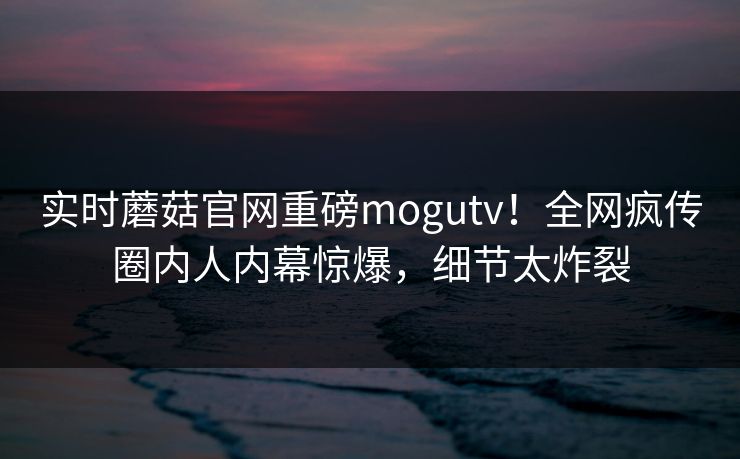 实时蘑菇官网重磅mogutv！全网疯传圈内人内幕惊爆，细节太炸裂