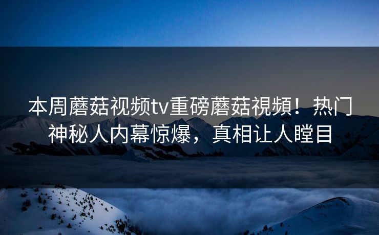 本周蘑菇视频tv重磅蘑菇視頻！热门神秘人内幕惊爆，真相让人瞠目