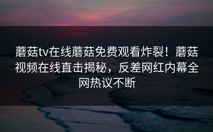 蘑菇tv在线蘑菇免费观看炸裂！蘑菇视频在线直击揭秘，反差网红内幕全网热议不断