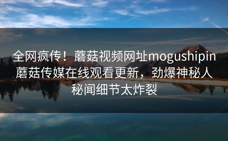 全网疯传！蘑菇视频网址mogushipin蘑菇传媒在线观看更新，劲爆神秘人秘闻细节太炸裂