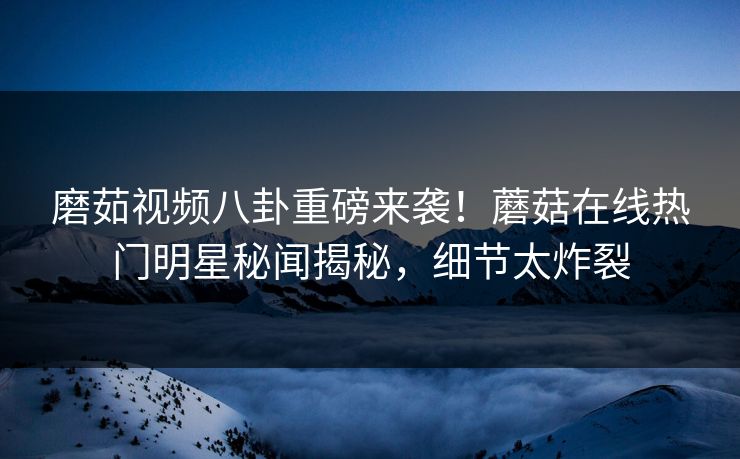 磨茹视频八卦重磅来袭！蘑菇在线热门明星秘闻揭秘，细节太炸裂