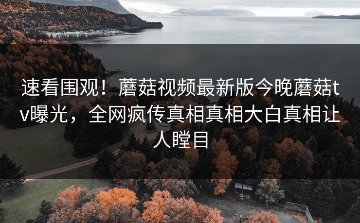 速看围观！蘑菇视频最新版今晚蘑菇tv曝光，全网疯传真相真相大白真相让人瞠目