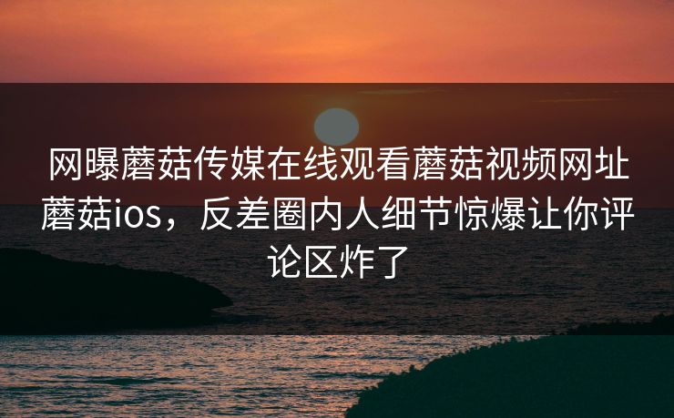 网曝蘑菇传媒在线观看蘑菇视频网址蘑菇ios，反差圈内人细节惊爆让你评论区炸了