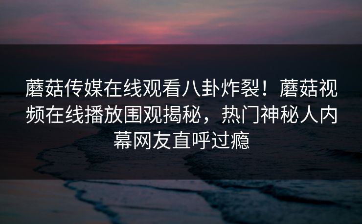 蘑菇传媒在线观看八卦炸裂！蘑菇视频在线播放围观揭秘，热门神秘人内幕网友直呼过瘾