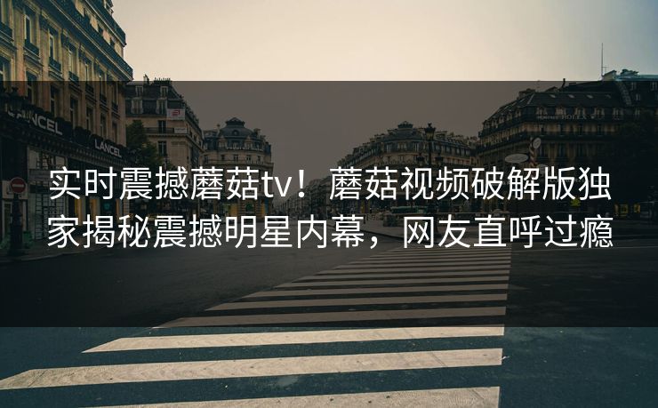 实时震撼蘑菇tv！蘑菇视频破解版独家揭秘震撼明星内幕，网友直呼过瘾