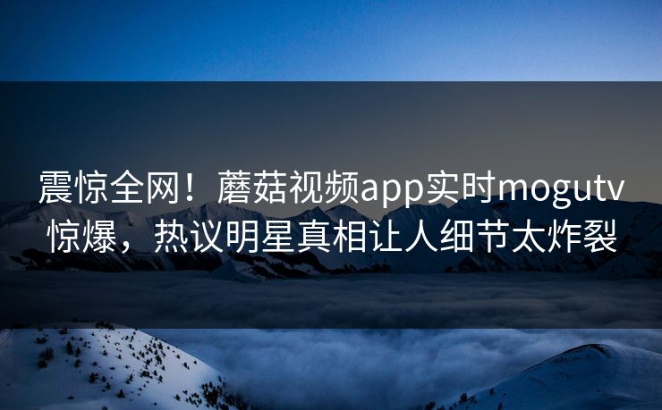 震惊全网！蘑菇视频app实时mogutv惊爆，热议明星真相让人细节太炸裂