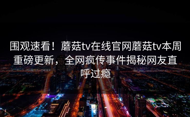 围观速看！蘑菇tv在线官网蘑菇tv本周重磅更新，全网疯传事件揭秘网友直呼过瘾