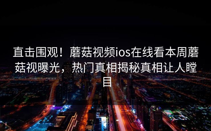 直击围观！蘑菇视频ios在线看本周蘑菇视曝光，热门真相揭秘真相让人瞠目