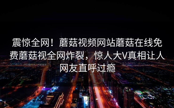 震惊全网！蘑菇视频网站蘑菇在线免费蘑菇视全网炸裂，惊人大V真相让人网友直呼过瘾