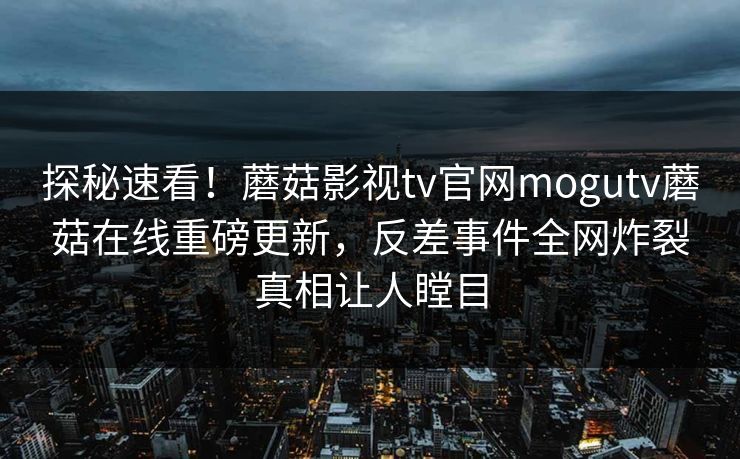 探秘速看！蘑菇影视tv官网mogutv蘑菇在线重磅更新，反差事件全网炸裂真相让人瞠目