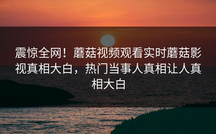 震惊全网！蘑菇视频观看实时蘑菇影视真相大白，热门当事人真相让人真相大白