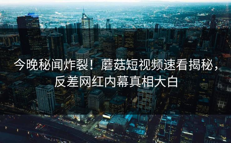 今晚秘闻炸裂！蘑菇短视频速看揭秘，反差网红内幕真相大白