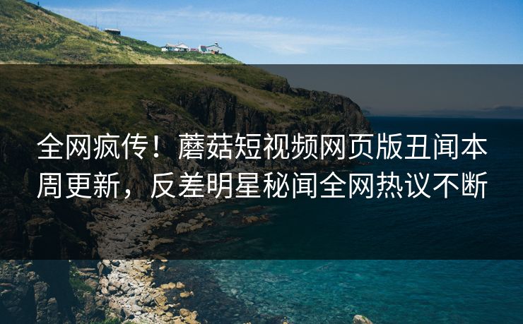 全网疯传！蘑菇短视频网页版丑闻本周更新，反差明星秘闻全网热议不断