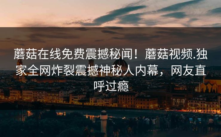 蘑菇在线免费震撼秘闻！蘑菇视频.独家全网炸裂震撼神秘人内幕，网友直呼过瘾
